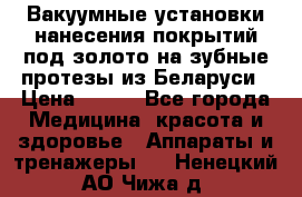 Вакуумные установки нанесения покрытий под золото на зубные протезы из Беларуси › Цена ­ 100 - Все города Медицина, красота и здоровье » Аппараты и тренажеры   . Ненецкий АО,Чижа д.